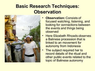 Basic Research Techniques: Observation Observation:  Consists of focused watching, listening, and looking for connections between the events and things being observed Here Elizabeth Rhoads observes a Balinese procession that is linked to an movement for autonomy from Indonesia  The subject required her to record details of the ritual and other public events related to the topic of Balinese autonomy 