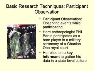 Basic Research Techniques: Participant Observation Participant Observation: Observing events while participating Here anthropologist Phil Bartle participates as a horn player in a military  ceremony of a Ghanian Obo royal court He relied on a  key informant  to gather his data in a state-level culture 