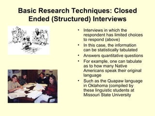 Basic Research Techniques: Closed Ended (Structured) Interviews Interviews in which the respondent has limited choices to respond (above) In this case, the information can be statistically tabulated Answers quantitative questions For example, one can tabulate as to how many Native Americans speak their original language Such as the Quapaw language in Oklahoma (compiled by these linguistic students at Missouri State University 