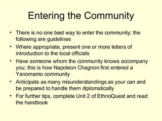 Entering the Community There is no one best way to enter the community; the following are guidelines Where appropriate, present one or more letters of introduction to the local officials Have someone whom the community knows accompany you; this is how Napoleon Chagnon first entered a Yanomamo community Anticipate as many misunderstandings as your can and be prepared to handle them diplomatically For further tips, complete Unit 2 of EthnoQuest and read the handbook 