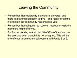 Leaving the Community Remember that reciprocity is a cultural universal and there is a strong obligation to give—and repay for all the information the community has provided you. Remember that obligation to receive—accept any gift the members might offer you. For further details, look at Unit 10 of  EthnoQuest  and do the exercise even though it is not assigned. This will be one of your three extra credit options with Units 8 or 9.  