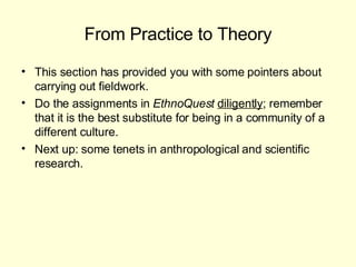 From Practice to Theory This section has provided you with some pointers about carrying out fieldwork. Do the assignments in  EthnoQuest  diligently ; remember that it is the best substitute for being in a community of a different culture. Next up: some tenets in anthropological and scientific research.  