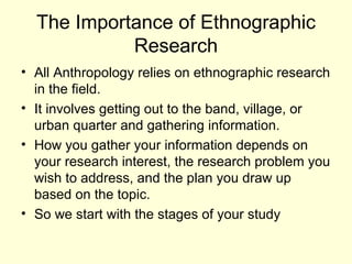 The Importance of Ethnographic Research All Anthropology relies on ethnographic research in the field. It involves getting out to the band, village, or urban quarter and gathering information. How you gather your information depends on your research interest, the research problem you wish to address, and the plan you draw up based on the topic.  So we start with the stages of your study 