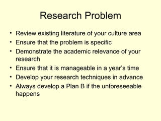 Research Problem Review existing literature of your culture area Ensure that the problem is specific Demonstrate the academic relevance of your research Ensure that it is manageable in a year’s time Develop your research techniques in advance Always develop a Plan B if the unforeseeable happens 