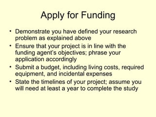 Apply for Funding Demonstrate you have defined your research problem as explained above Ensure that your project is in line with the funding agent’s objectives; phrase your application accordingly Submit a budget, including living costs, required equipment, and incidental expenses  State the timelines of your project; assume you will need at least a year to complete the study 