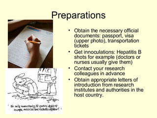 Preparations Obtain the necessary official documents: passport, visa (upper photo), transportation tickets Get innoculations: Hepatitis B shots for example (doctors or nurses usually give them) Contact your research colleagues in advance Obtain appropriate letters of introduction from research institutes and authorities in the host country. 