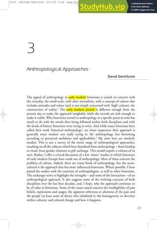 49
3
Anthropological Approaches
David Gentilcore
The appeal of anthropology to early modern historians is varied: its concern with
the everyday, the small-scale, with alien mentalities, with a concept of culture that
includes attitudes and values (and is not simply concerned with ‘high’ culture), the
construction of reality.1
The early modern period is diﬀerent enough from the
present day to make the approach insightful, while the records are rich enough to
make it viable. Why historians turned to anthropology at a specific point in time has
much to do with the trends then being followed within both disciplines and with
the kinds of history historians were trying to write. And while many historians have
called their work ‘historical anthropology’, on closer inspection their approach is
generally more modest: not really trying to ‘do’ anthropology, but borrowing
according to perceived usefulness and applicability.2
My aims here are similarly
modest. This is not a survey of the entire range of anthropological approaches,
touching on all the subjects which have benefited from anthropology – from kinship
to ritual, from gender relations to gift exchange. This would require a volume of its
own. Rather, I oﬀer a critical discussion of a few ‘classic’ studies in which historians
of early modern Europe have made use of anthropology. Most of these concern the
problem of culture. Indeed, there are many kinds of anthropology, but the socio-
cultural is the approach that has most influenced historians. Where possible, I have
paired the studies with the reactions of anthropologists, as well as other historians.
The exchanges serve to highlight the strengths – and some of the limitations – of an
anthropological approach. It also suggests some of the evolving concerns of both
disciplines over the last four decades, and, I hope, why the approach continues to
be of value to historians. Some of the issues raised concern the intelligibility of past
beliefs, expressions and usages; the apparent otherness or alienness of the past and
the people (at least some of them) who inhabited it; the homogeneity or diversity
within cultures; and cultural change and how it happens.
9334 - WRITING TEXT M/UP 10/3/05 9:24 Page 49 WAYNE'S G3 WAYNE'S G3: WAYNE'S JOBS:9334 - HA - WRITIN
 