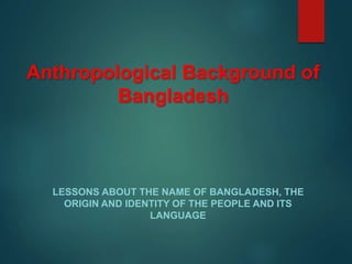 Anthropological Background of
Bangladesh
LESSONS ABOUT THE NAME OF BANGLADESH, THE
ORIGIN AND IDENTITY OF THE PEOPLE AND ITS
LANGUAGE
 