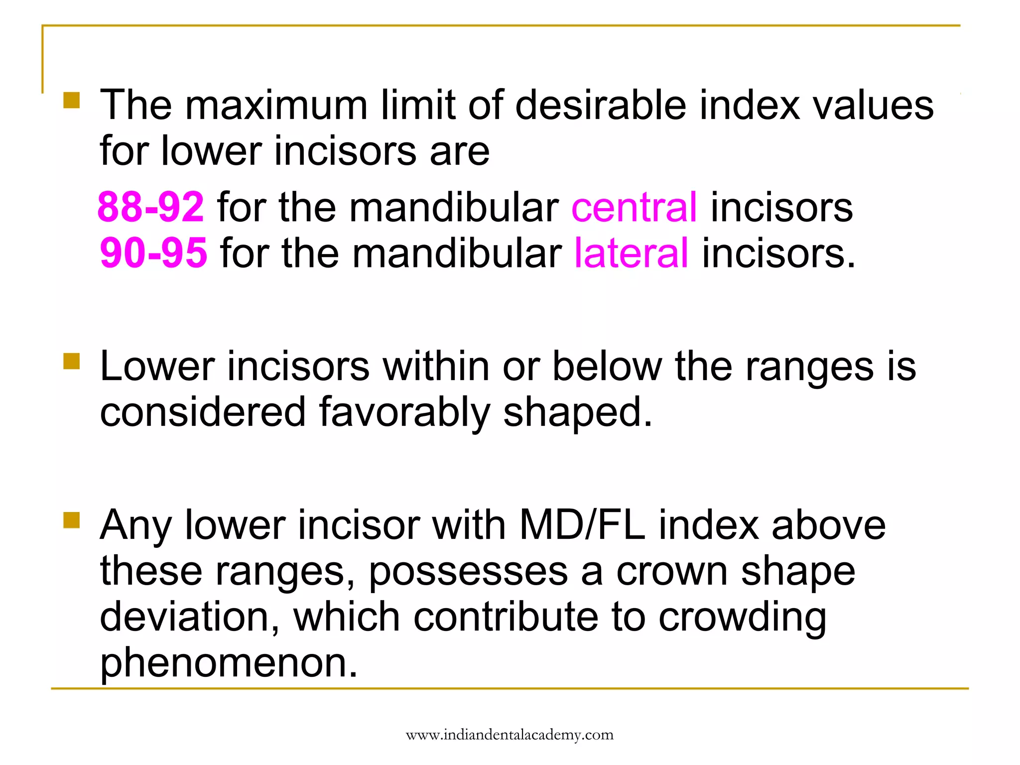 

The maximum limit of desirable index values
for lower incisors are
88-92 for the mandibular central incisors
90-95 for the mandibular lateral incisors.



Lower incisors within or below the ranges is
considered favorably shaped.



Any lower incisor with MD/FL index above
these ranges, possesses a crown shape
deviation, which contribute to crowding
phenomenon.
www.indiandentalacademy.com

 
