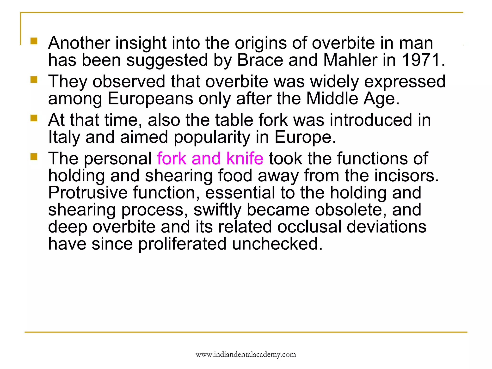




Another insight into the origins of overbite in man
has been suggested by Brace and Mahler in 1971.
They observed that overbite was widely expressed
among Europeans only after the Middle Age.
At that time, also the table fork was introduced in
Italy and aimed popularity in Europe.
The personal fork and knife took the functions of
holding and shearing food away from the incisors.
Protrusive function, essential to the holding and
shearing process, swiftly became obsolete, and
deep overbite and its related occlusal deviations
have since proliferated unchecked.

www.indiandentalacademy.com

 