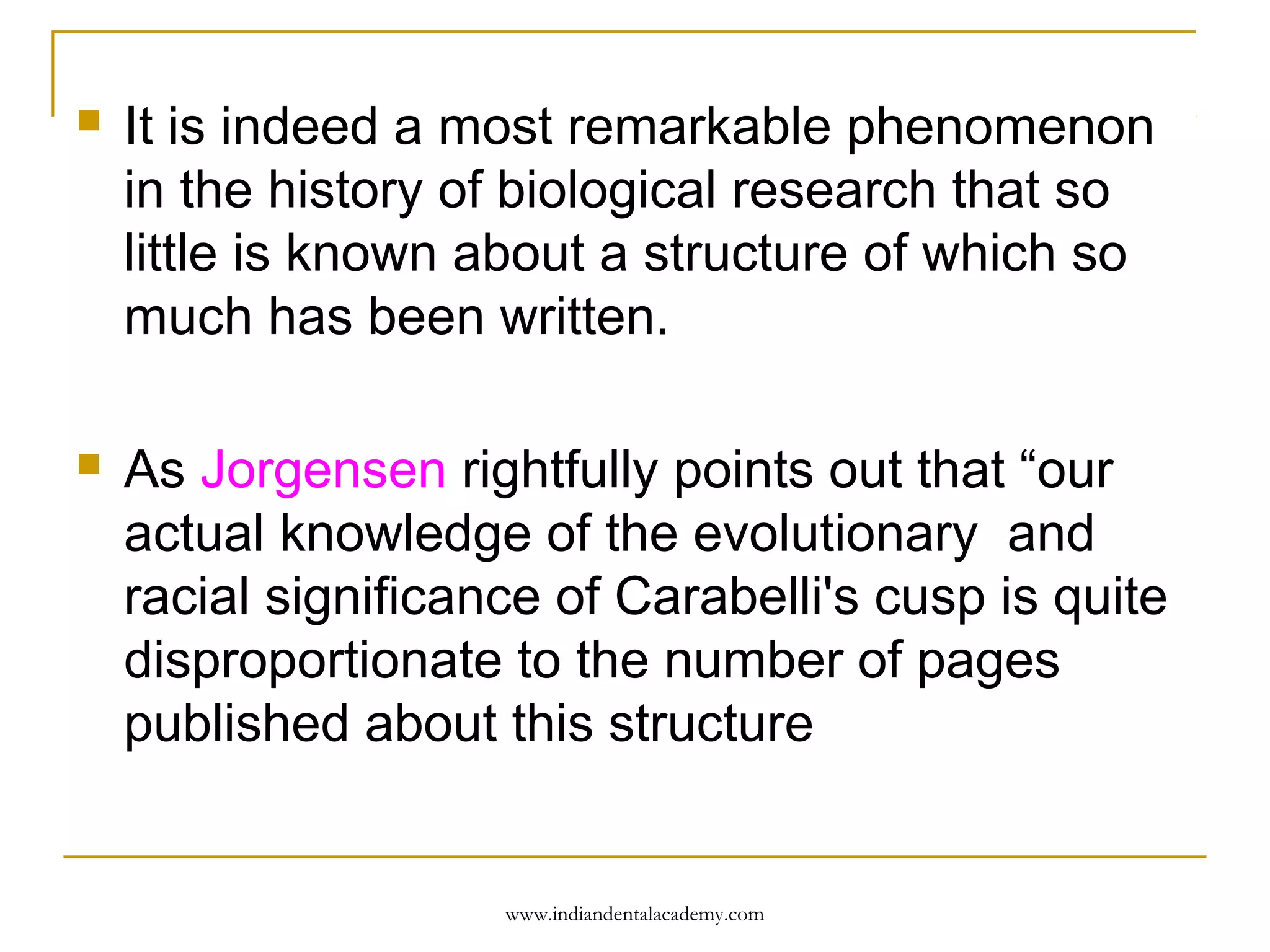 

It is indeed a most remarkable phenomenon
in the history of biological research that so
little is known about a structure of which so
much has been written.



As Jorgensen rightfully points out that “our
actual knowledge of the evolutionary and
racial significance of Carabelli's cusp is quite
disproportionate to the number of pages
published about this structure

www.indiandentalacademy.com

 