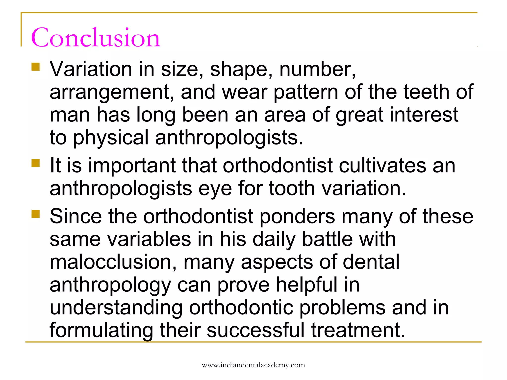 Conclusion






Variation in size, shape, number,
arrangement, and wear pattern of the teeth of
man has long been an area of great interest
to physical anthropologists.
It is important that orthodontist cultivates an
anthropologists eye for tooth variation.
Since the orthodontist ponders many of these
same variables in his daily battle with
malocclusion, many aspects of dental
anthropology can prove helpful in
understanding orthodontic problems and in
formulating their successful treatment.
www.indiandentalacademy.com

 