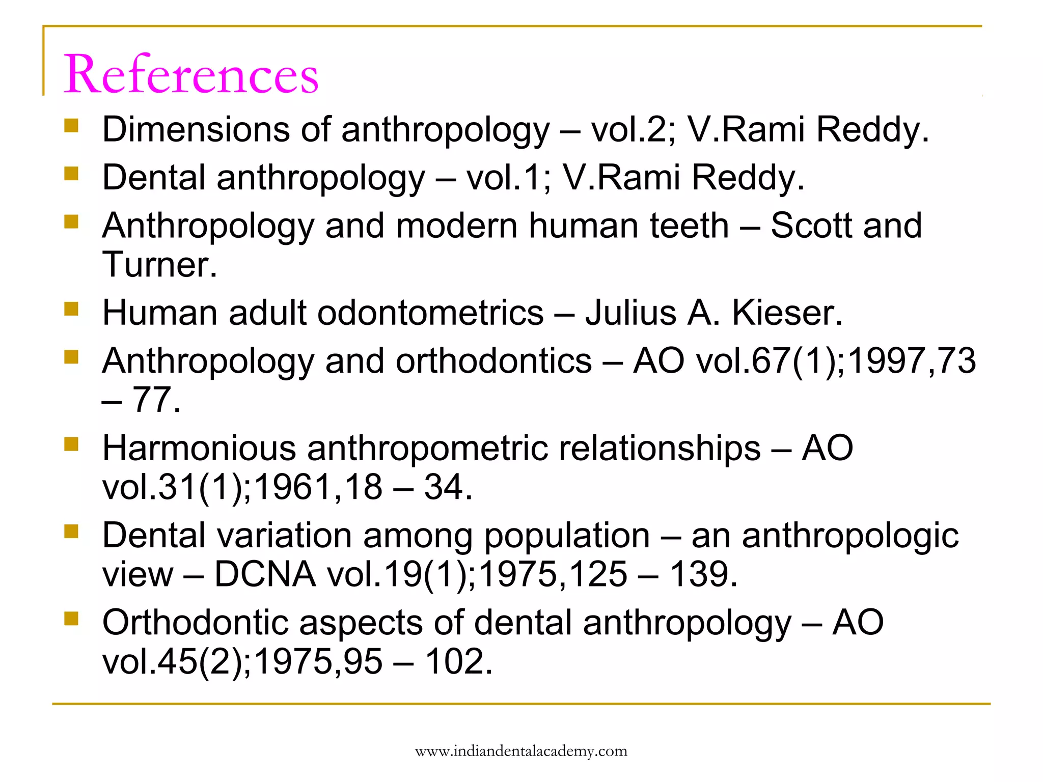 References













Dimensions of anthropology – vol.2; V.Rami Reddy.
Dental anthropology – vol.1; V.Rami Reddy.
Anthropology and modern human teeth – Scott and
Turner.
Human adult odontometrics – Julius A. Kieser.
Anthropology and orthodontics – AO vol.67(1);1997,73
– 77.
Harmonious anthropometric relationships – AO
vol.31(1);1961,18 – 34.
Dental variation among population – an anthropologic
view – DCNA vol.19(1);1975,125 – 139.
Orthodontic aspects of dental anthropology – AO
vol.45(2);1975,95 – 102.
www.indiandentalacademy.com

 