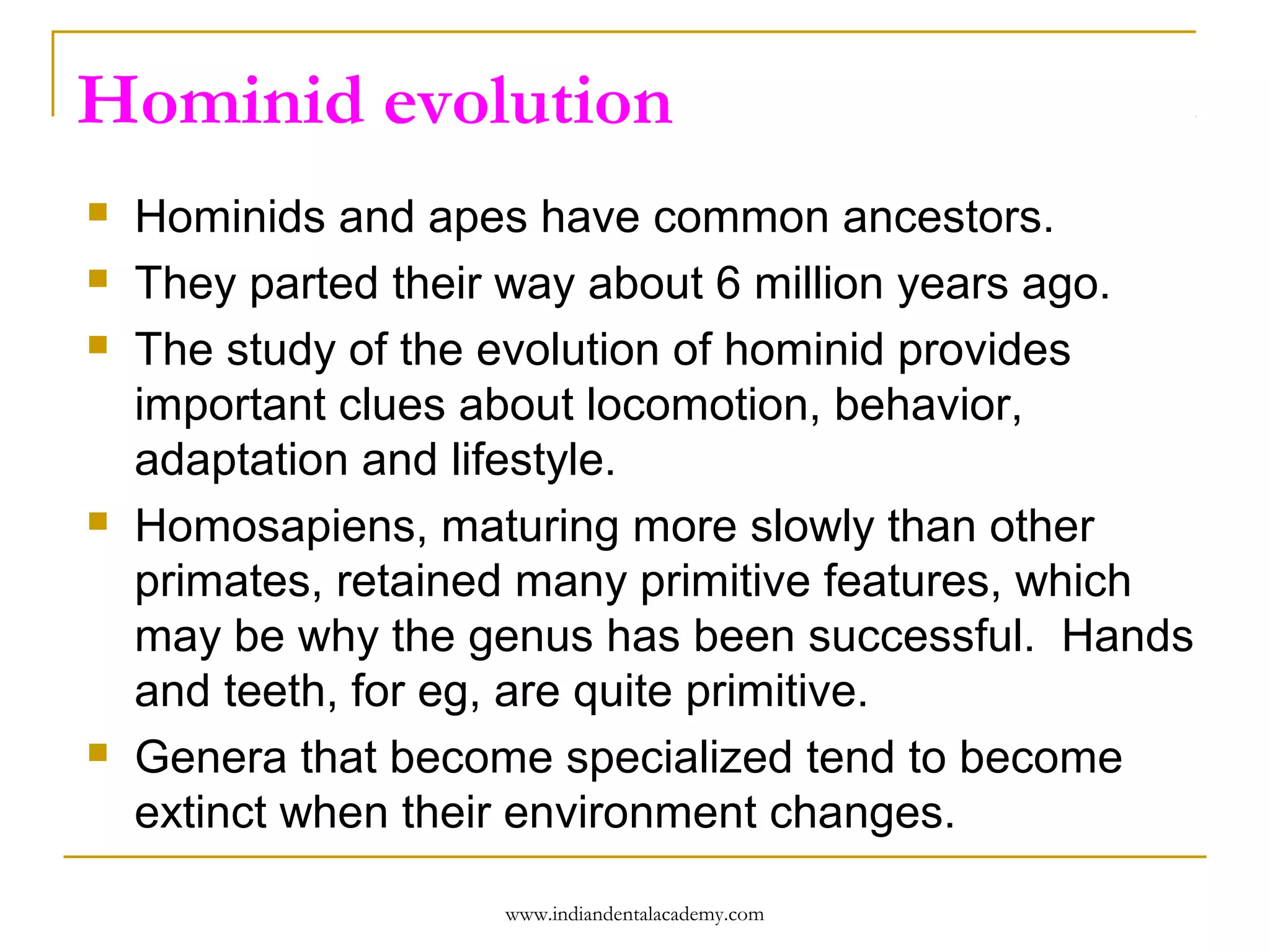 Hominid evolution








Hominids and apes have common ancestors.
They parted their way about 6 million years ago.
The study of the evolution of hominid provides
important clues about locomotion, behavior,
adaptation and lifestyle.
Homosapiens, maturing more slowly than other
primates, retained many primitive features, which
may be why the genus has been successful. Hands
and teeth, for eg, are quite primitive.
Genera that become specialized tend to become
extinct when their environment changes.
www.indiandentalacademy.com

 