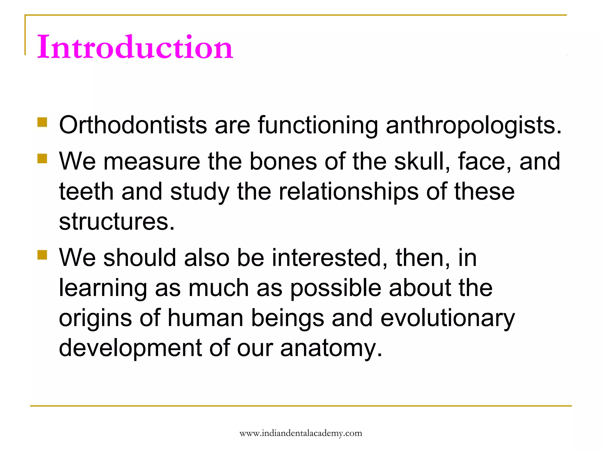 Introduction





Orthodontists are functioning anthropologists.
We measure the bones of the skull, face, and
teeth and study the relationships of these
structures.
We should also be interested, then, in
learning as much as possible about the
origins of human beings and evolutionary
development of our anatomy.

www.indiandentalacademy.com

 