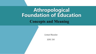 Athropological
Foundation of Education
Concepts and Meaning
Lemuel Razalan
EDU 201
 