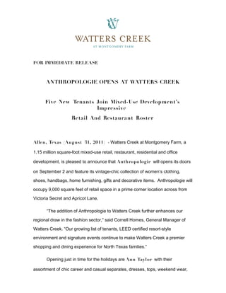 FOR IMMEDIATE RELEASE



      ANTHROPOLOGIE OPENS AT WATTERS CREEK


      Five Ne w Tenants Join Mixed-Use Development’s
                        Impressive
                    Retail And Restaurant Roster



Allen, Texas (August 31, 2011 ) - Watters Creek at Montgomery Farm, a

1.15 million square-foot mixed-use retail, restaurant, residential and office

development, is pleased to announce that Anthropologie will opens its doors

on September 2 and feature its vintage-chic collection of women’s clothing,

shoes, handbags, home furnishing, gifts and decorative items. Anthropologie will

occupy 9,000 square feet of retail space in a prime corner location across from

Victoria Secret and Apricot Lane.

       “The addition of Anthropologie to Watters Creek further enhances our

regional draw in the fashion sector,” said Cornell Homes, General Manager of

Watters Creek. “Our growing list of tenants, LEED certified resort-style

environment and signature events continue to make Watters Creek a premier

shopping and dining experience for North Texas families.”

       Opening just in time for the holidays are Ann Taylor with their

assortment of chic career and casual separates, dresses, tops, weekend wear,
 