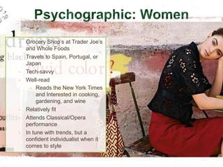 •   Grocery Shop’s at Trader Joe’s
    and Whole Foods
•   Travels to Spain, Portugal, or
    Japan
•   Tech-savvy
•   Well-read
      • Reads the New York Times
         and Interested in cooking,
         gardening, and wine
•   Relatively fit
•   Attends Classical/Opera
    performance
•   In tune with trends, but a
    confident individualist when it
    comes to style
 
