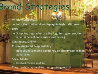 • Window Displays
   – Intricate front window displays in high traffic areas
• Bags
   – Shopping bags advertise the logo to trigger emotion
     when different consumers see the bag
• Catalogues, Online
• Corporate Social Responsibility
   – Believes in spending big money on charity rather than
     advertising
• Social Media
   – Facebook, Twitter, YouTube
• They really adapt well to their growing market
 