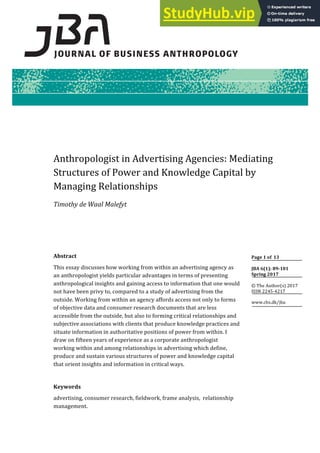 Anthropologist in Advertising Agencies: Mediating
Structures of Power and Knowledge Capital by
Managing Relationships
Timothy de Waal Malefyt
Abstract
This essay discusses how working from within an advertising agency as
an anthropologist yields particular advantages in terms of presenting
anthropological insights and gaining access to information that one would
not have been privy to, compared to a study of advertising from the
outside. Working from within an agency affords access not only to forms
of objective data and consumer research documents that are less
accessible from the outside, but also to forming critical relationships and
subjective associations with clients that produce knowledge practices and
situate information in authoritative positions of power from within. I
draw on fifteen years of experience as a corporate anthropologist
working within and among relationships in advertising which define,
produce and sustain various structures of power and knowledge capital
that orient insights and information in critical ways.
Keywords
advertising, consumer research, fieldwork, frame analysis, relationship
management.
Page 1 of 13
JBA 6(1): 89‐101
Spring 2017
© The Author(s) 2017
ISSN 2245‐4217
www.cbs.dk/jba
 