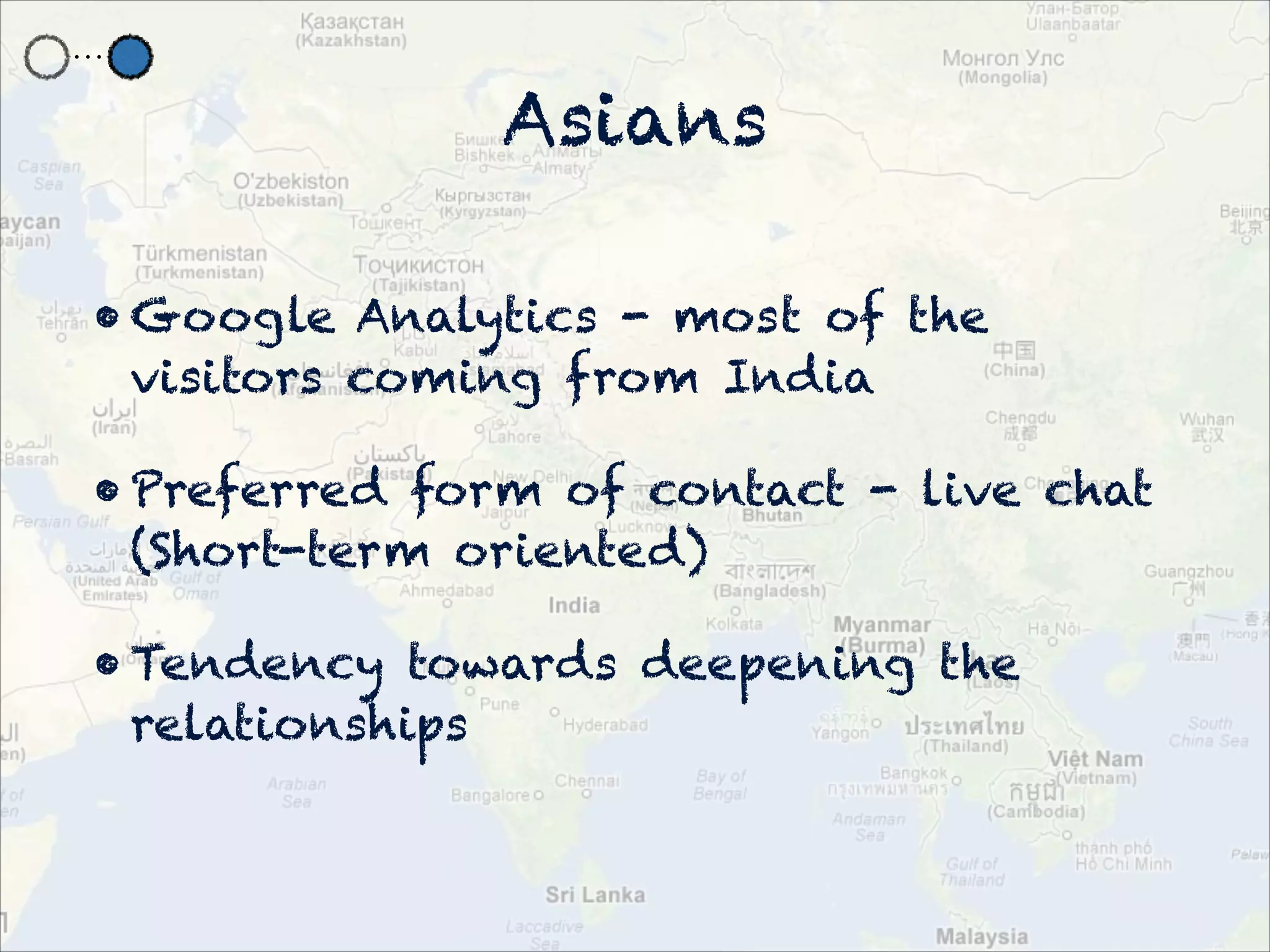 Asians

• Google Analytics - most of the
  visitors coming from India

• Preferred form of contact - live chat
  (Short-term oriented)

• Tendency towards deepening the
  relationships
 