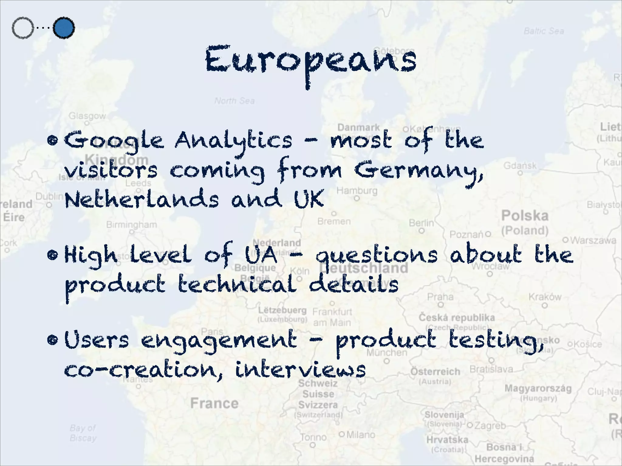 Europeans

• Google Analytics - most of the
  visitors coming from Germany,
  Netherlands and UK

• High level of UA - questions about the
  product technical details

• Users engagement - product testing,
  co-creation, interviews
 