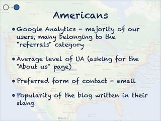Americans
? Google Analytics - majority of our
  users, many belonging to the
  "referrals" category

? Average level of UA (asking for the
  "About us" page)

? Preferred form of contact - email

? Popularity of the blog written in their
  slang
 