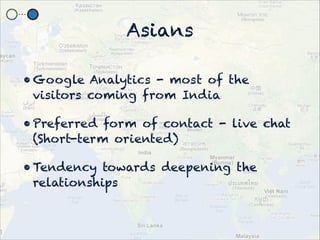 Asians

? Google Analytics - most of the
  visitors coming from India

? Preferred form of contact - live chat
  (Short-term oriented)

? Tendency towards deepening the
  relationships
 