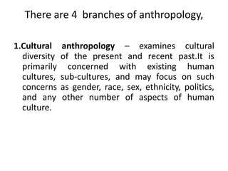 Anthropology is a science of humankind. It studies all facts of society and culture. It studies tools, techniques, traditions, language, beliefs, kinships, values, social institutions, economic mechanisms, cravings for beauty and art, struggles for prestige.Anthropology is holisticInterested in the whole of the human    condition– Past, present, and future– Biology– Society– Language– Culture