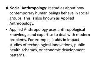 3.Biological anthropology – study of human fossils, genetics, and bodily growth and nonhuman primates. It plays an important part in paleoanthropology(the study of human origins) and in forensic anthropology (the analysis and identification of human remains for legal purposes). 