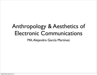 Anthropology & Aesthetics of
                     Electronic Communications
                           MA. Alejandro García Martínez




martes 26 de marzo de 13
 