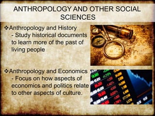 ANTHROPOLOGY AND OTHER SOCIAL
SCIENCES
Anthropology and History
- Study historical documents
to learn more of the past of
living people
Anthropology and Economics
- Focus on how aspects of
economics and politics relate
to other aspects of culture.
 