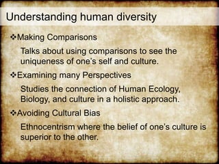 Understanding human diversity
Making Comparisons
Talks about using comparisons to see the
uniqueness of one’s self and culture.
Examining many Perspectives
Studies the connection of Human Ecology,
Biology, and culture in a holistic approach.
Avoiding Cultural Bias
Ethnocentrism where the belief of one’s culture is
superior to the other.
 