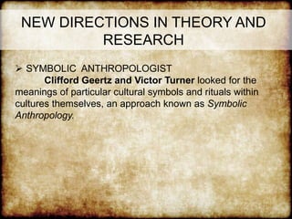 NEW DIRECTIONS IN THEORY AND
RESEARCH
 SYMBOLIC ANTHROPOLOGIST
Clifford Geertz and Victor Turner looked for the
meanings of particular cultural symbols and rituals within
cultures themselves, an approach known as Symbolic
Anthropology.
 
