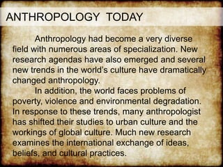 ANTHROPOLOGY TODAY
Anthropology had become a very diverse
field with numerous areas of specialization. New
research agendas have also emerged and several
new trends in the world’s culture have dramatically
changed anthropology.
In addition, the world faces problems of
poverty, violence and environmental degradation.
In response to these trends, many anthropologist
has shifted their studies to urban culture and the
workings of global culture. Much new research
examines the international exchange of ideas,
beliefs, and cultural practices.
 