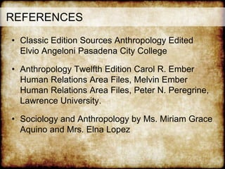 REFERENCES
• Classic Edition Sources Anthropology Edited
Elvio Angeloni Pasadena City College
• Anthropology Twelfth Edition Carol R. Ember
Human Relations Area Files, Melvin Ember
Human Relations Area Files, Peter N. Peregrine,
Lawrence University.
• Sociology and Anthropology by Ms. Miriam Grace
Aquino and Mrs. Elna Lopez
 