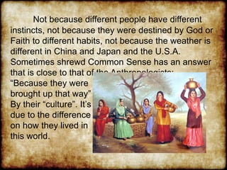 Not because different people have different
instincts, not because they were destined by God or
Faith to different habits, not because the weather is
different in China and Japan and the U.S.A.
Sometimes shrewd Common Sense has an answer
that is close to that of the Anthropologists:
“Because they were
brought up that way”
By their “culture”. It’s
due to the difference
on how they lived in
this world.
 