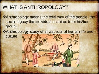 Anthropology means the total way of the people, the
social legacy the individual acquires from his/her
group.
Anthropology study of all aspects of human life and
culture.
WHAT IS ANTHROPOLOGY?
 