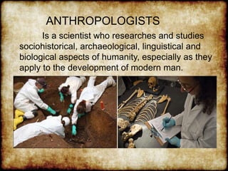 ANTHROPOLOGISTS
Is a scientist who researches and studies
sociohistorical, archaeological, linguistical and
biological aspects of humanity, especially as they
apply to the development of modern man.
 
