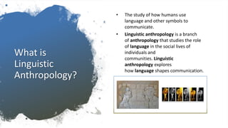 What is
Linguistic
Anthropology?
• The study of how humans use
language and other symbols to
communicate.
• Linguistic anthropology is a branch
of anthropology that studies the role
of language in the social lives of
individuals and
communities. Linguistic
anthropology explores
how language shapes communication.
 