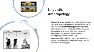 Linguistic
Anthropology
• Linguistic anthropology is the interdisciplinary
study of how language influences social life. It
is a branch of anthropology that originated
from the endeavor to document endangered
languages, and has grown over the past
century to encompass most aspects
of language structure and use
• Language plays a huge role in social identity,
group membership, and establishing cultural
beliefs and ideologies
 