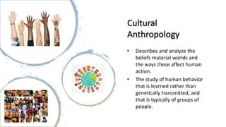 Cultural
Anthropology
• Describes and analyze the
beliefs material worlds and
the ways these affect human
action.
• The study of human behavior
that is learned rather than
genetically transmitted, and
that is typically of groups of
people.
 
