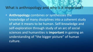 What is anthropology and why is it important?
• Anthropology combines or synthesizes the
knowledge of many disciplines into a coherent study
of what it means to be human. Self-knowledge and
self-exploration through study of an arc of social
sciences and humanities is important in gaining an
understanding of “the bigger picture” of human
culture.
 