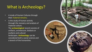What is Archeology?
• A study of Human Cultures through
their material remains.
• is the study of human activity
through the recovery and analysis of
material culture.
The archaeological record consists of
artifacts, architecture, biofacts or
ecofacts and cultural
landscapes. Archaeology can be
considered both a social science and
a branch of the humanities.
 
