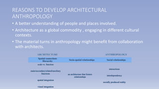 • A better understanding of people and places involved.
• Architecture as a global commodity , engaging in different cultural
contexts.
• The material turns in anthropology might benefit from collaboration
with architects.
REASONS TO DEVELOP ARCHITECTURAL
ANTHROPOLOGY
 