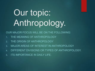 Our topic:
Anthropology.
OUR MAJOR FOCUS WILL BE ON THE FOLLOWING:
1. THE MEANING OF ANTHROPOLOGY
2. THE ORIGIN OF ANTHROPOLOGY
3. MAJOR AREAS OF INTEREST IN ANTHROPOLOGY
4. DIFFERENT DIVISIONS OR TYPES OF ANTHROPOLOGY.
5. ITS IMPORTANCE IN DAILY LIFE.
 