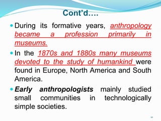 Cont’d….
 During its formative years, anthropology
became a profession primarily in
museums.
 In the 1870s and 1880s many museums
devoted to the study of humankind were
found in Europe, North America and South
America.
 Early anthropologists mainly studied
small communities in technologically
simple societies.
10
 
