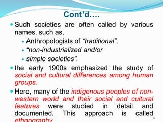 Cont’d….
 Such societies are often called by various
names, such as,
 Anthropologists of “traditional”,
 “non-industrialized and/or
 simple societies”.
 the early 1900s emphasized the study of
social and cultural differences among human
groups.
 Here, many of the indigenous peoples of non-
western world and their social and cultural
features were studied in detail and
documented. This approach is called11
 