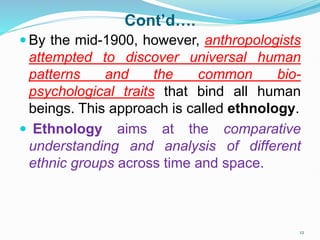 Cont’d….
 By the mid-1900, however, anthropologists
attempted to discover universal human
patterns and the common bio-
psychological traits that bind all human
beings. This approach is called ethnology.
 Ethnology aims at the comparative
understanding and analysis of different
ethnic groups across time and space.
12
 
