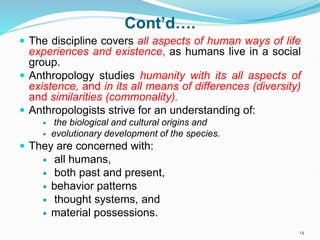 Cont’d….
 The discipline covers all aspects of human ways of life
experiences and existence, as humans live in a social
group.
 Anthropology studies humanity with its all aspects of
existence, and in its all means of differences (diversity)
and similarities (commonality).
 Anthropologists strive for an understanding of:
 the biological and cultural origins and
 evolutionary development of the species.
 They are concerned with:
 all humans,
 both past and present,
 behavior patterns
 thought systems, and
 material possessions.
14
 